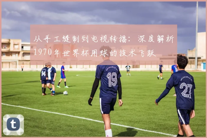 从手工缝制到电视转播：深度解析1970年世界杯用球的技术飞跃